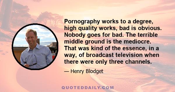 Pornography works to a degree, high quality works, bad is obvious. Nobody goes for bad. The terrible middle ground is the mediocre. That was kind of the essence, in a way, of broadcast television when there were only