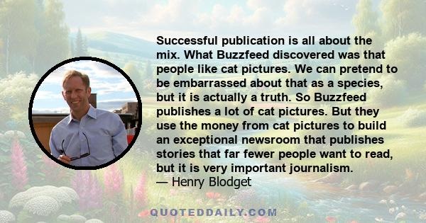 Successful publication is all about the mix. What Buzzfeed discovered was that people like cat pictures. We can pretend to be embarrassed about that as a species, but it is actually a truth. So Buzzfeed publishes a lot