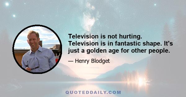 Television is not hurting. Television is in fantastic shape. It's just a golden age for other people.