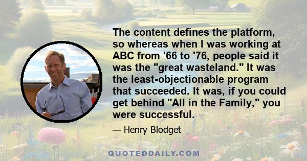 The content defines the platform, so whereas when I was working at ABC from '66 to '76, people said it was the great wasteland. It was the least-objectionable program that succeeded. It was, if you could get behind All