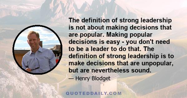 The definition of strong leadership is not about making decisions that are popular. Making popular decisions is easy - you don't need to be a leader to do that. The definition of strong leadership is to make decisions