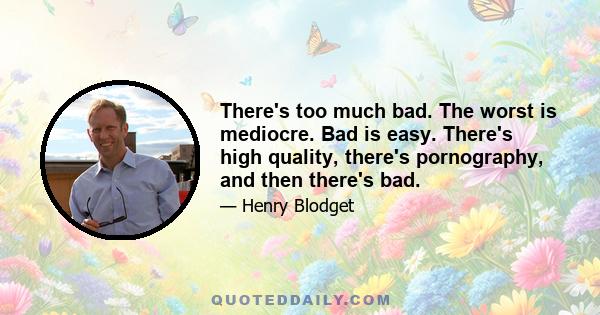 There's too much bad. The worst is mediocre. Bad is easy. There's high quality, there's pornography, and then there's bad.