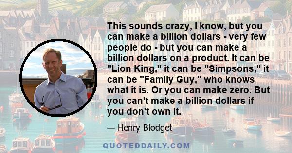 This sounds crazy, I know, but you can make a billion dollars - very few people do - but you can make a billion dollars on a product. It can be Lion King, it can be Simpsons, it can be Family Guy, who knows what it is.