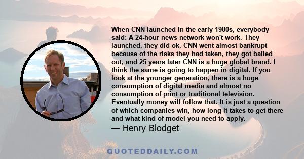 When CNN launched in the early 1980s, everybody said: A 24-hour news network won't work. They launched, they did ok, CNN went almost bankrupt because of the risks they had taken, they got bailed out, and 25 years later