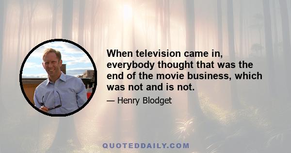 When television came in, everybody thought that was the end of the movie business, which was not and is not.