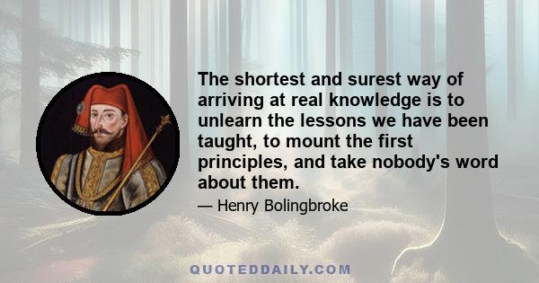 The shortest and surest way of arriving at real knowledge is to unlearn the lessons we have been taught, to mount the first principles, and take nobody's word about them.