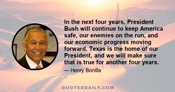 In the next four years, President Bush will continue to keep America safe, our enemies on the run, and our economic progress moving forward. Texas is the home of our President, and we will make sure that is true for