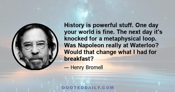 History is powerful stuff. One day your world is fine. The next day it's knocked for a metaphysical loop. Was Napoleon really at Waterloo? Would that change what I had for breakfast?