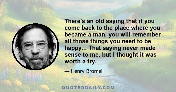 There's an old saying that if you come back to the place where you became a man, you will remember all those things you need to be happy... That saying never made sense to me, but I thought it was worth a try.