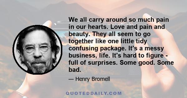 We all carry around so much pain in our hearts. Love and pain and beauty. They all seem to go together like one little tidy confusing package. It's a messy business, life. It's hard to figure - full of surprises. Some