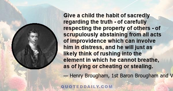 Give a child the habit of sacredly regarding the truth - of carefully respecting the property of others - of scrupulously abstaining from all acts of improvidence which can involve him in distress, and he will just as