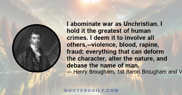 I abominate war as Unchristian. I hold it the greatest of human crimes. I deem it to involve all others,--violence, blood, rapine, fraud; everything that can deform the character, alter the nature, and debase the name