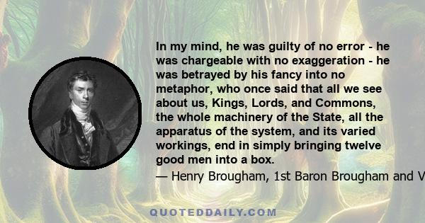 In my mind, he was guilty of no error - he was chargeable with no exaggeration - he was betrayed by his fancy into no metaphor, who once said that all we see about us, Kings, Lords, and Commons, the whole machinery of