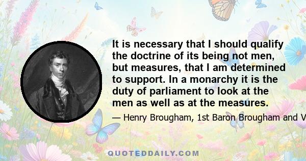 It is necessary that I should qualify the doctrine of its being not men, but measures, that I am determined to support. In a monarchy it is the duty of parliament to look at the men as well as at the measures.