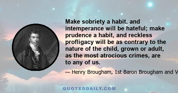 Make sobriety a habit, and intemperance will be hateful; make prudence a habit, and reckless profligacy will be as contrary to the nature of the child, grown or adult, as the most atrocious crimes, are to any of us.