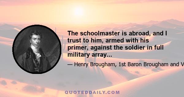 The schoolmaster is abroad, and I trust to him, armed with his primer, against the soldier in full military array...