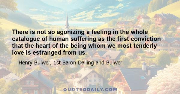 There is not so agonizing a feeling in the whole catalogue of human suffering as the first conviction that the heart of the being whom we most tenderly love is estranged from us.