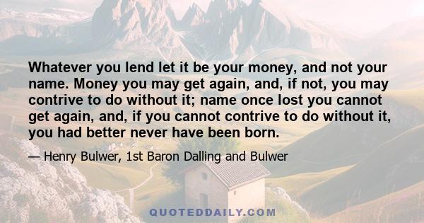 Whatever you lend let it be your money, and not your name. Money you may get again, and, if not, you may contrive to do without it; name once lost you cannot get again, and, if you cannot contrive to do without it, you