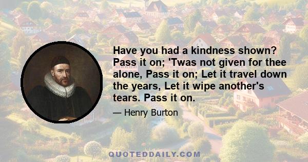 Have you had a kindness shown? Pass it on; 'Twas not given for thee alone, Pass it on; Let it travel down the years, Let it wipe another's tears. Pass it on.