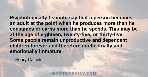 Psychologically I should say that a person becomes an adult at the point when he produces more than he consumes or earns more than he spends. This may be at the age of eighteen, twenty-five, or thirty-five. Some people