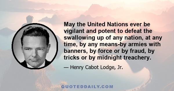 May the United Nations ever be vigilant and potent to defeat the swallowing up of any nation, at any time, by any means-by armies with banners, by force or by fraud, by tricks or by midnight treachery.