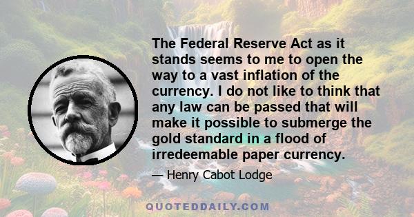 The Federal Reserve Act as it stands seems to me to open the way to a vast inflation of the currency. I do not like to think that any law can be passed that will make it possible to submerge the gold standard in a flood 