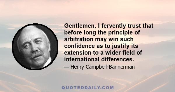 Gentlemen, I fervently trust that before long the principle of arbitration may win such confidence as to justify its extension to a wider field of international differences.