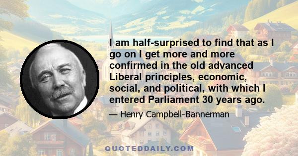 I am half-surprised to find that as I go on I get more and more confirmed in the old advanced Liberal principles, economic, social, and political, with which I entered Parliament 30 years ago.