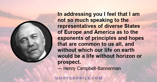 In addressing you I feel that I am not so much speaking to the representatives of diverse States of Europe and America as to the exponents of principles and hopes that are common to us all, and without which our life on 