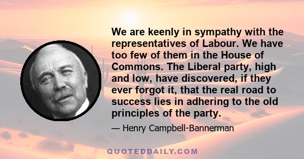 We are keenly in sympathy with the representatives of Labour. We have too few of them in the House of Commons. The Liberal party, high and low, have discovered, if they ever forgot it, that the real road to success lies 