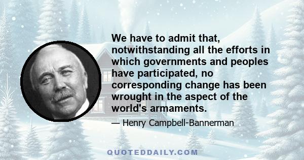 We have to admit that, notwithstanding all the efforts in which governments and peoples have participated, no corresponding change has been wrought in the aspect of the world's armaments.