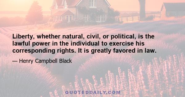 Liberty, whether natural, civil, or political, is the lawful power in the individual to exercise his corresponding rights. It is greatly favored in law.