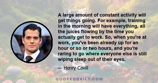 A large amount of constant activity will get things going. For example, training in the morning will have everything, all the juices flowing by the time you actually get to work. So, when you're at work, you've been