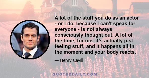 A lot of the stuff you do as an actor - or I do, because I can't speak for everyone - is not always consciously thought out. A lot of the time, for me, it's actually just feeling stuff, and it happens all in the moment