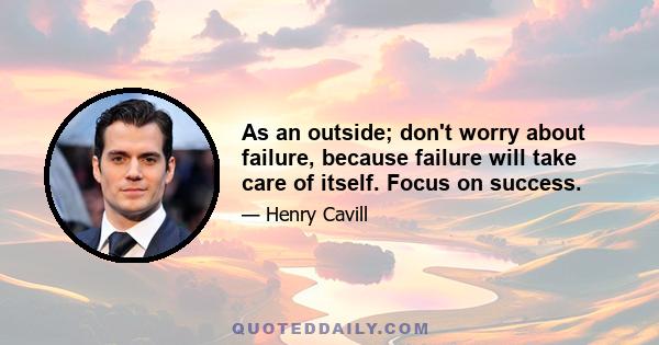 As an outside; don't worry about failure, because failure will take care of itself. Focus on success.