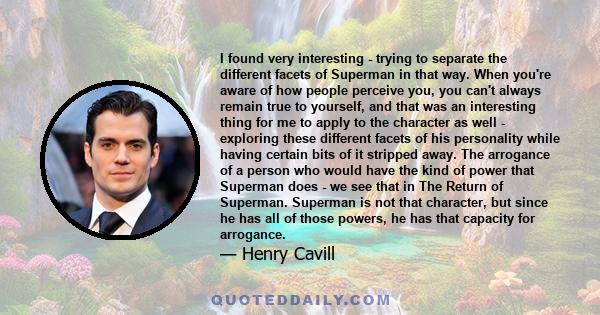 I found very interesting - trying to separate the different facets of Superman in that way. When you're aware of how people perceive you, you can't always remain true to yourself, and that was an interesting thing for