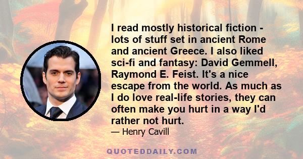 I read mostly historical fiction - lots of stuff set in ancient Rome and ancient Greece. I also liked sci-fi and fantasy: David Gemmell, Raymond E. Feist. It's a nice escape from the world. As much as I do love