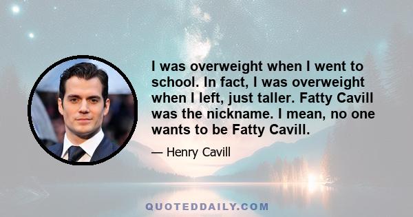 I was overweight when I went to school. In fact, I was overweight when I left, just taller. Fatty Cavill was the nickname. I mean, no one wants to be Fatty Cavill.