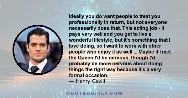 Ideally you do want people to treat you professionally in return, but not everyone necessarily does that. This acting job - it pays very well and you get to live a wonderful lifestyle, but it's something that I love