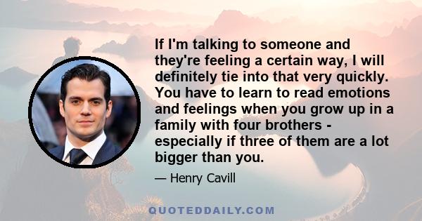 If I'm talking to someone and they're feeling a certain way, I will definitely tie into that very quickly. You have to learn to read emotions and feelings when you grow up in a family with four brothers - especially if