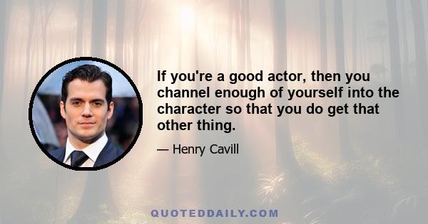 If you're a good actor, then you channel enough of yourself into the character so that you do get that other thing.