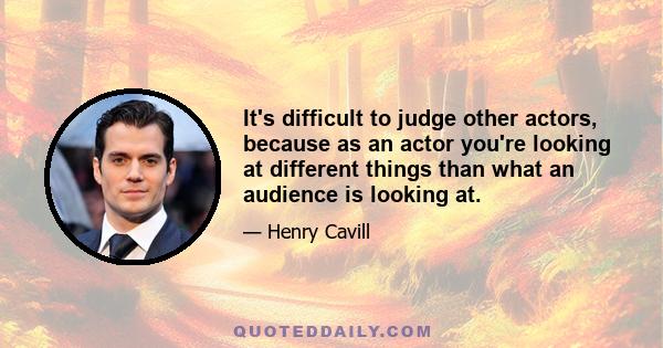 It's difficult to judge other actors, because as an actor you're looking at different things than what an audience is looking at.