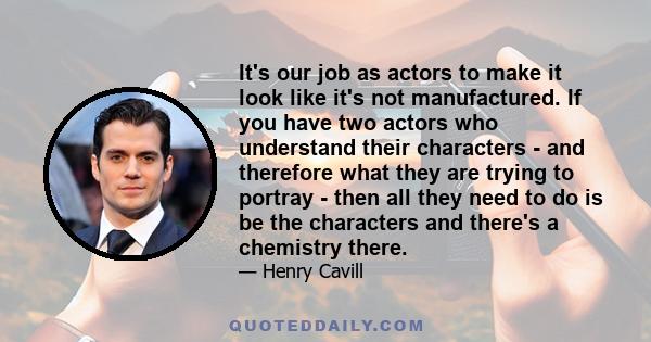 It's our job as actors to make it look like it's not manufactured. If you have two actors who understand their characters - and therefore what they are trying to portray - then all they need to do is be the characters