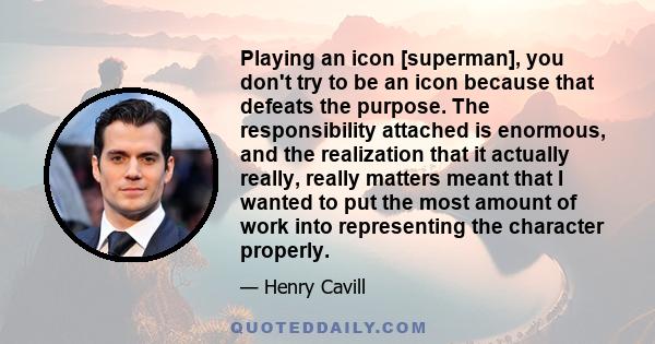 Playing an icon [superman], you don't try to be an icon because that defeats the purpose. The responsibility attached is enormous, and the realization that it actually really, really matters meant that I wanted to put