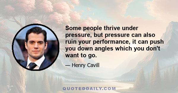 Some people thrive under pressure, but pressure can also ruin your performance, it can push you down angles which you don't want to go.