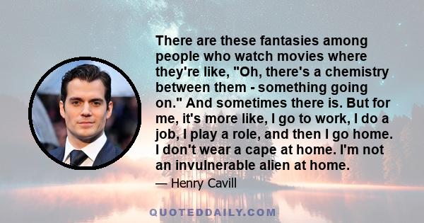 There are these fantasies among people who watch movies where they're like, Oh, there's a chemistry between them - something going on. And sometimes there is. But for me, it's more like, I go to work, I do a job, I play 