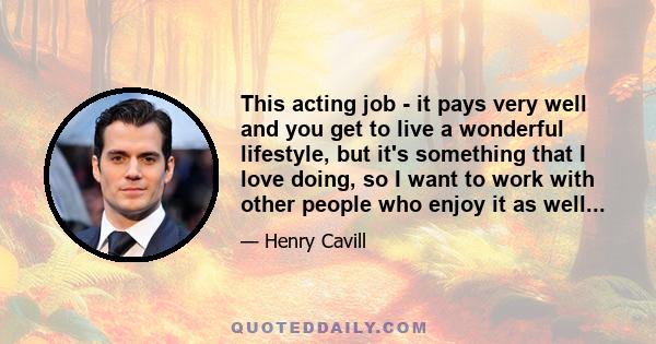 This acting job - it pays very well and you get to live a wonderful lifestyle, but it's something that I love doing, so I want to work with other people who enjoy it as well...