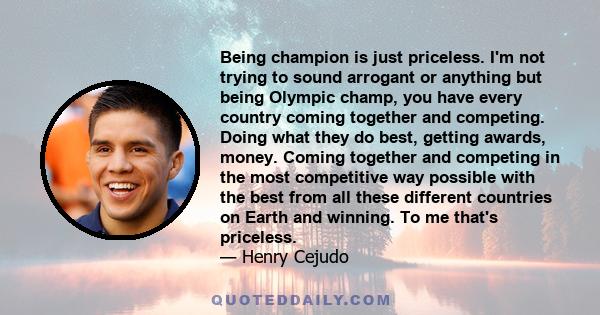 Being champion is just priceless. I'm not trying to sound arrogant or anything but being Olympic champ, you have every country coming together and competing. Doing what they do best, getting awards, money. Coming