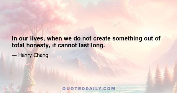 In our lives, when we do not create something out of total honesty, it cannot last long.