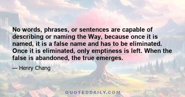 No words, phrases, or sentences are capable of describing or naming the Way, because once it is named, it is a false name and has to be eliminated. Once it is eliminated, only emptiness is left. When the false is